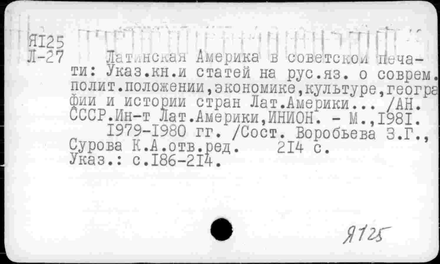 ﻿Я125 ‘	1 '{Й	"
Л-27 Латинская Америка в советской Печати: Указ.кн.и статей на рус.яз. о соврем, полит.положении »экономике,культуре,геогра фии и истории стран Лат.Америки... /АН. СССР.Ин-т Лат.Америки,ИНИОН. - М.,1981.
1979-1980 гг. /Сост. Воробьева З.Г., Сурова К.А.отв.ред. 214 с.
Указ.: с.186-214.